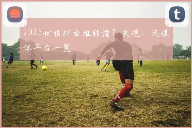2025世俱杯由谁转播？央视、流媒体平台一览