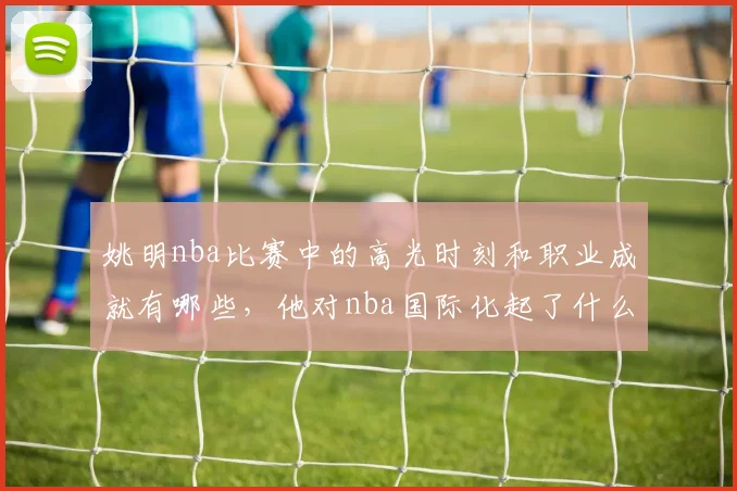 姚明nba比赛中的高光时刻和职业成就有哪些，他对nba国际化起了什么作用